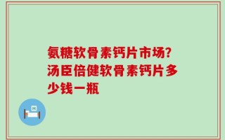 氨糖软骨素钙片市场？汤臣倍健软骨素钙片多少钱一瓶