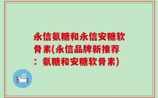 永信氨糖和永信安糖软骨素(永信品牌新推荐：氨糖和安糖软骨素)