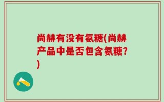 尚赫有没有氨糖(尚赫产品中是否包含氨糖？)
