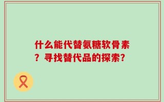 什么能代替氨糖软骨素？寻找替代品的探索？
