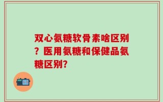 双心氨糖软骨素啥区别？医用氨糖和保健品氨糖区别？