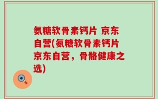 氨糖软骨素钙片 京东自营(氨糖软骨素钙片京东自营，骨骼健康之选)