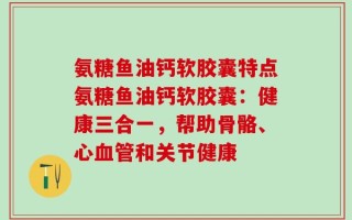 氨糖鱼油钙软胶囊特点氨糖鱼油钙软胶囊：健康三合一，帮助骨骼、心血管和关节健康