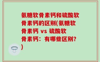 氨糖软骨素钙和硫酸软骨素钙的区别(氨糖软骨素钙 vs 硫酸软骨素钙：有哪些区别？)