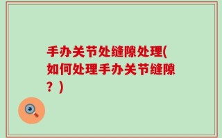 手办关节处缝隙处理(如何处理手办关节缝隙？)