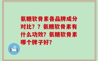 氨糖软骨素各品牌成分对比？？氨糖软骨素有什么功效？氨糖软骨素哪个牌子好？