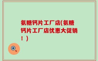 氨糖钙片工厂店(氨糖钙片工厂店优惠大促销！)