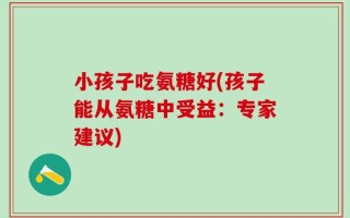 小孩子吃氨糖好(孩子能从氨糖中受益：专家建议)