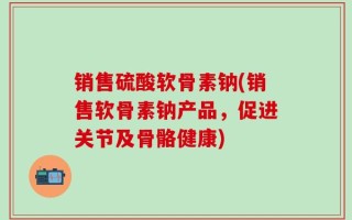 销售硫酸软骨素钠(销售软骨素钠产品，促进关节及骨骼健康)