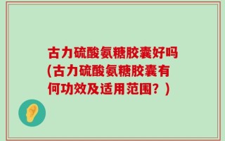 古力硫酸氨糖胶囊好吗(古力硫酸氨糖胶囊有何功效及适用范围？)