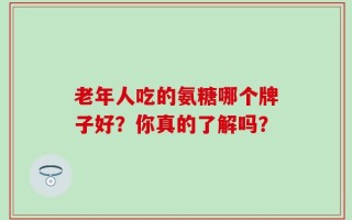 老年人吃的氨糖哪个牌子好？你真的了解吗？