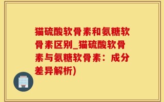 猫硫酸软骨素和氨糖软骨素区别_猫硫酸软骨素与氨糖软骨素：成分差异解析)