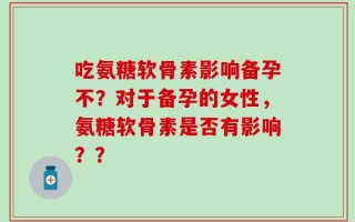 吃氨糖软骨素影响备孕不？对于备孕的女性，氨糖软骨素是否有影响？？
