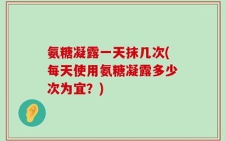 氨糖凝露一天抹几次(每天使用氨糖凝露多少次为宜？)