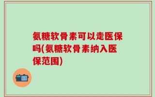 氨糖软骨素可以走医保吗(氨糖软骨素纳入医保范围)