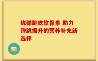 练弹跳吃软骨素 助力弹跳提升的营养补充新选择