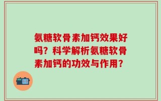 氨糖软骨素加钙效果好吗？科学解析氨糖软骨素加钙的功效与作用？