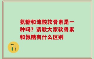 氨糖和流酸软骨素是一种吗？请教大家软骨素和氨糖有什么区别