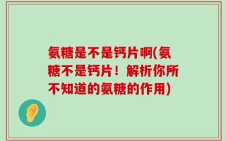 氨糖是不是钙片啊(氨糖不是钙片！解析你所不知道的氨糖的作用)