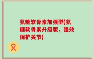 氨糖软骨素加强型(氨糖软骨素升级版，强效保护关节)