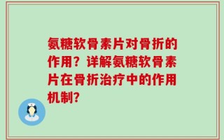氨糖软骨素片对骨折的作用？详解氨糖软骨素片在骨折治疗中的作用机制？