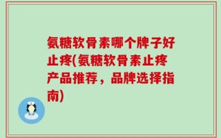氨糖软骨素哪个牌子好止疼(氨糖软骨素止疼产品推荐，品牌选择指南)