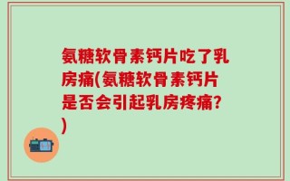 氨糖软骨素钙片吃了乳房痛(氨糖软骨素钙片是否会引起乳房疼痛？)