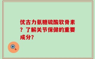 优古力氨糖硫酸软骨素？了解关节保健的重要成分？