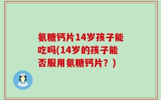 氨糖钙片14岁孩子能吃吗(14岁的孩子能否服用氨糖钙片？)
