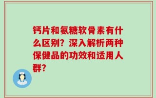 钙片和氨糖软骨素有什么区别？深入解析两种保健品的功效和适用人群？