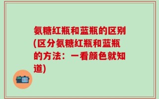 氨糖红瓶和蓝瓶的区别(区分氨糖红瓶和蓝瓶的方法：一看颜色就知道)