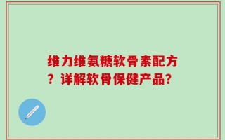 维力维氨糖软骨素配方？详解软骨保健产品？