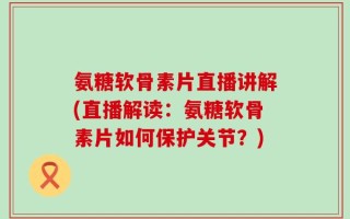 氨糖软骨素片直播讲解(直播解读：氨糖软骨素片如何保护关节？)