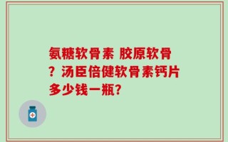 氨糖软骨素 胶原软骨？汤臣倍健软骨素钙片多少钱一瓶？