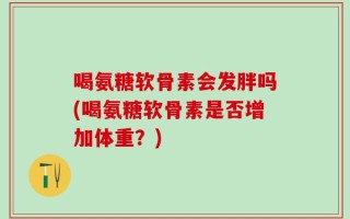 喝氨糖软骨素会发胖吗(喝氨糖软骨素是否增加体重？)