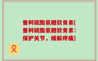 普利硫酸氨糖软骨素(普利硫酸氨糖软骨素：保护关节，缓解疼痛)