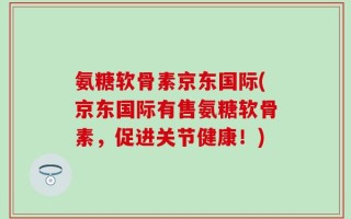 氨糖软骨素京东国际(京东国际有售氨糖软骨素，促进关节健康！)