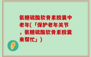 氨糖硫酸软骨素胶囊中老年(「保护老年关节，氨糖硫酸软骨素胶囊来帮忙」)