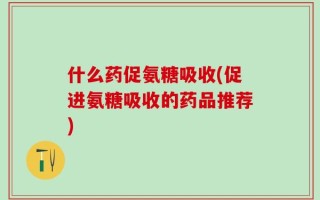 什么药促氨糖吸收(促进氨糖吸收的药品推荐)