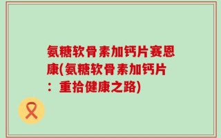 氨糖软骨素加钙片赛恩康(氨糖软骨素加钙片：重拾健康之路)