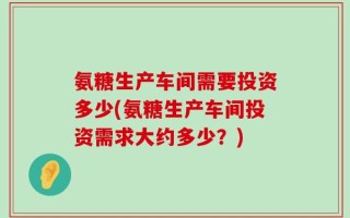 氨糖生产车间需要投资多少(氨糖生产车间投资需求大约多少？)