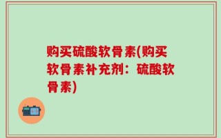 购买硫酸软骨素(购买软骨素补充剂：硫酸软骨素)