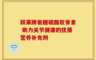 跃莱牌氨糖硫酸软骨素 助力关节健康的优质营养补充剂