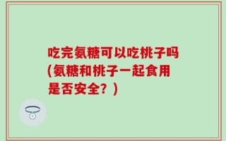 吃完氨糖可以吃桃子吗(氨糖和桃子一起食用是否安全？)