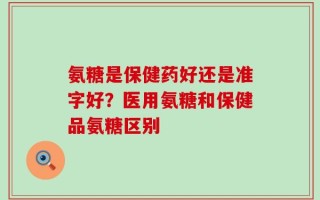 氨糖是保健药好还是准字好？医用氨糖和保健品氨糖区别