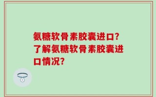 氨糖软骨素胶囊进口？了解氨糖软骨素胶囊进口情况？