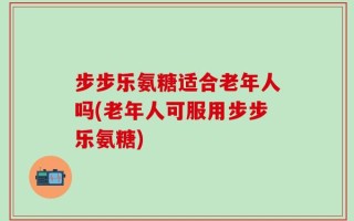 步步乐氨糖适合老年人吗(老年人可服用步步乐氨糖)