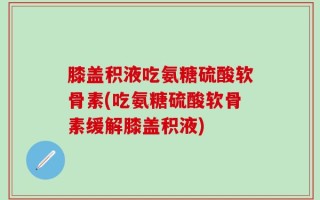 膝盖积液吃氨糖硫酸软骨素(吃氨糖硫酸软骨素缓解膝盖积液)