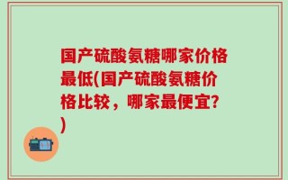 国产硫酸氨糖哪家价格最低(国产硫酸氨糖价格比较，哪家最便宜？)