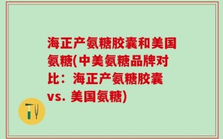 海正产氨糖胶囊和美国氨糖(中美氨糖品牌对比：海正产氨糖胶囊 vs. 美国氨糖)